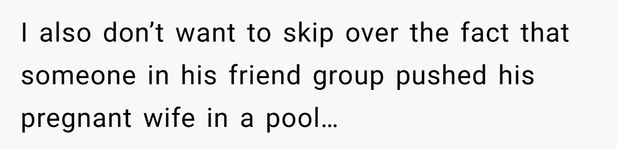 I also don’t want to skip over the fact that someone in his friend group pushed his pregnant wife in a pool…