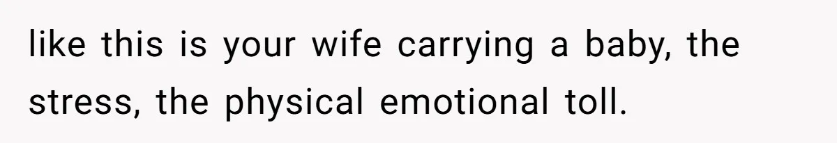 like this is your wife carrying a baby, the stress, the physical emotional toll.
