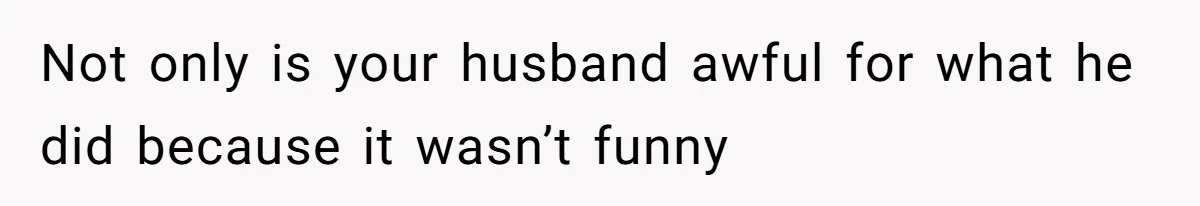 Not only is your husband awful for what he did because it wasn’t funny