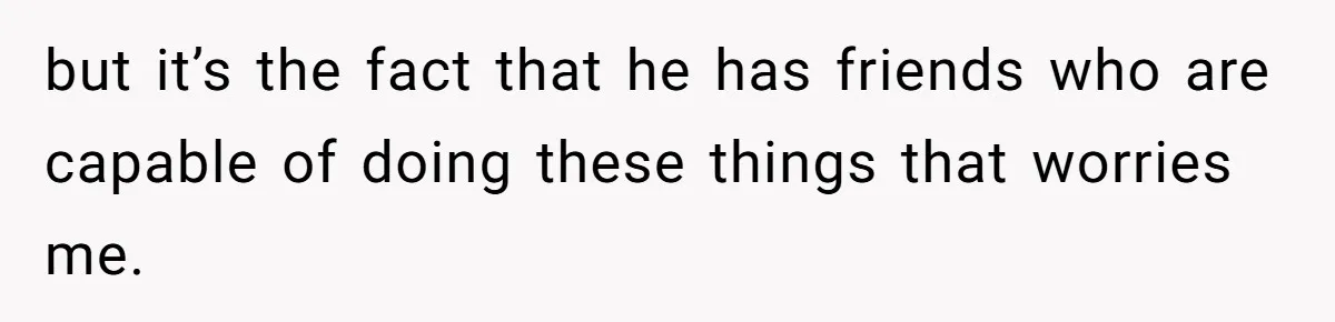 but it’s the fact that he has friends who are capable of doing these things that worries me.
