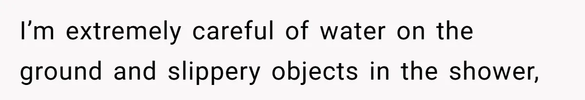 I’m extremely careful of water on the ground and slippery objects in the shower,