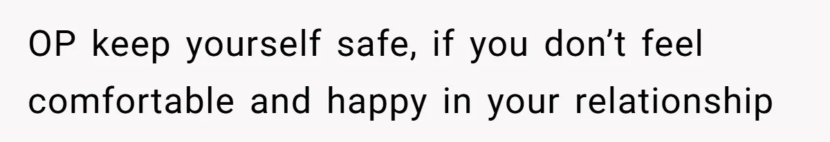 OP keep yourself safe, if you don’t feel comfortable and happy in your relationship