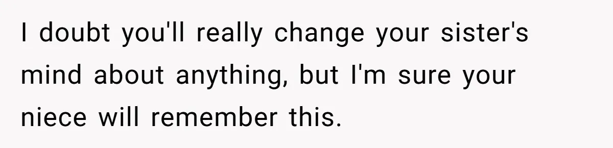 Sister Claims Her Daughter Is The “Only Star,” Brother Pushes Back And She Explodes I doubt you'll really change your sister's mind about anything, but I'm sure your niece will remember this.