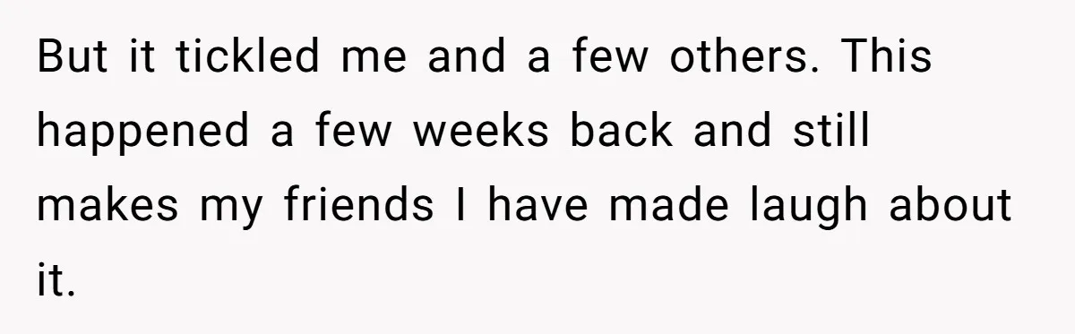 But it tickled me and a few others. This happened a few weeks back and still makes my friends I have made laugh about it.