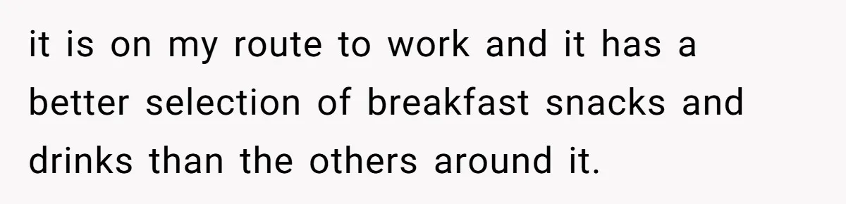 it is on my route to work and it has a better selection of breakfast snacks and drinks than the others around it.
