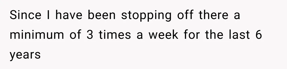 Since I have been stopping off there a minimum of 3 times a week for the last 6 years