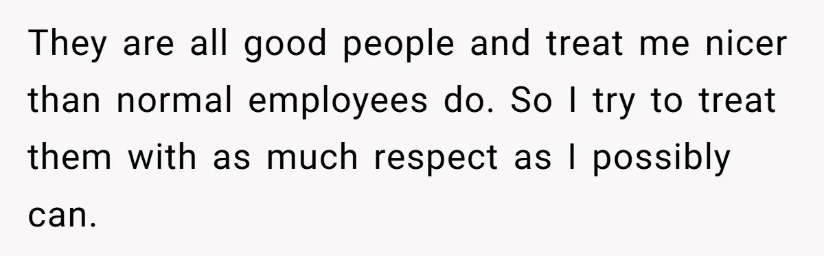 They are all good people and treat me nicer than normal employees do. So I try to treat them with as much respect as I possibly can.