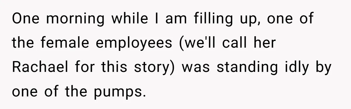One morning while I am filling up, one of the female employees (we'll call her Rachael for this story) was standing idly by one of the pumps.