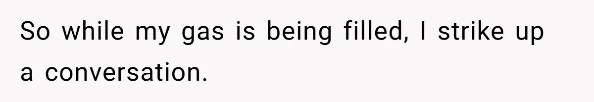 So while my gas is being filled, I strike up a conversation.