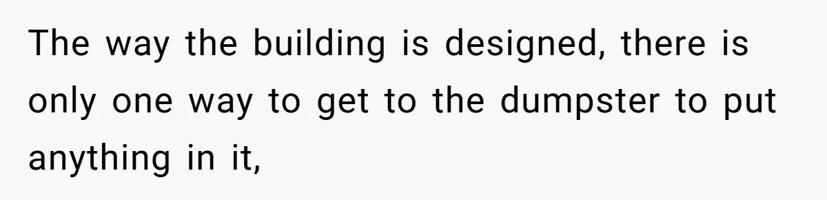 The way the building is designed, there is only one way to get to the dumpster to put anything in it,