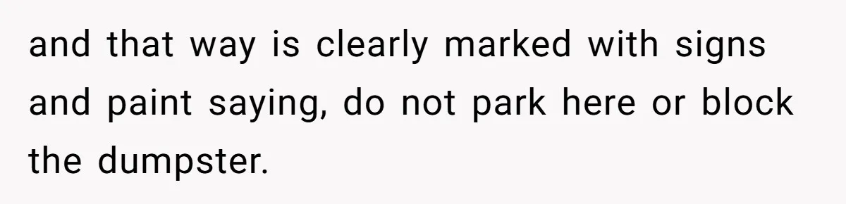 and that way is clearly marked with signs and paint saying, do not park here or block the dumpster.