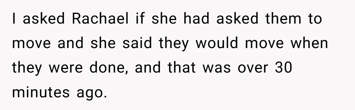 I asked Rachael if she had asked them to move and she said they would move when they were done, and that was over 30 minutes ago.