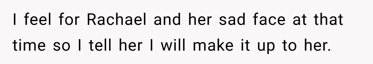 I feel for Rachael and her sad face at that time so I tell her I will make it up to her.