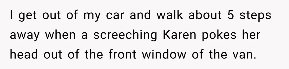 I get out of my car and walk about 5 steps away when a screeching Karen pokes her head out of the front window of the van.