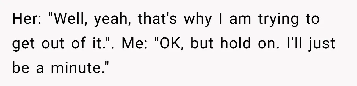 Her: "Well, yeah, that's why I am trying to get out of it.". Me: "OK, but hold on. I'll just be a minute."