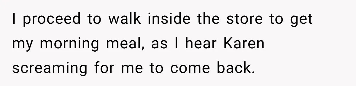 I proceed to walk inside the store to get my morning meal, as I hear Karen screaming for me to come back.