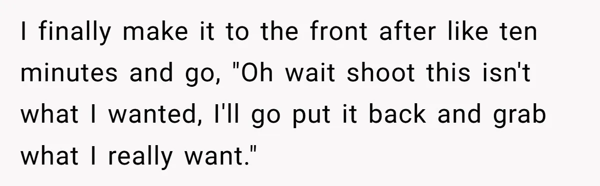 I finally make it to the front after like ten minutes and go, "Oh wait shoot this isn't what I wanted, I'll go put it back and grab what I...