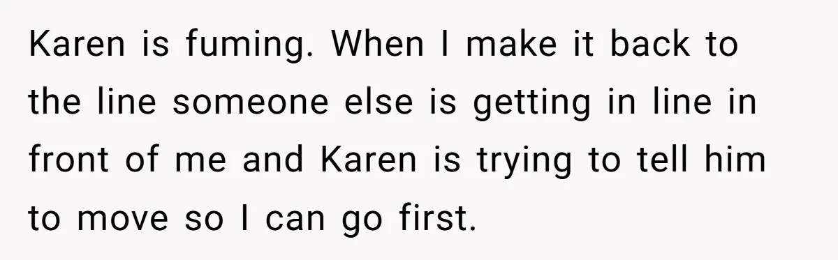 Karen is fuming. When I make it back to the line someone else is getting in line in front of me and Karen is trying to tell him to move...