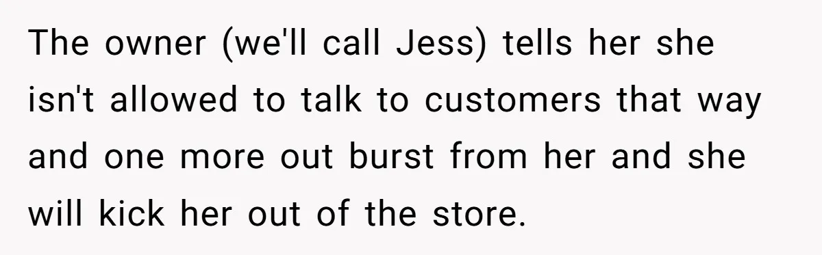 The owner (we'll call Jess) tells her she isn't allowed to talk to customers that way and one more out burst from her and she will kick her out of...
