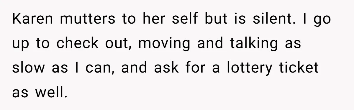Karen mutters to her self but is silent. I go up to check out, moving and talking as slow as I can, and ask for a lottery ticket as well.