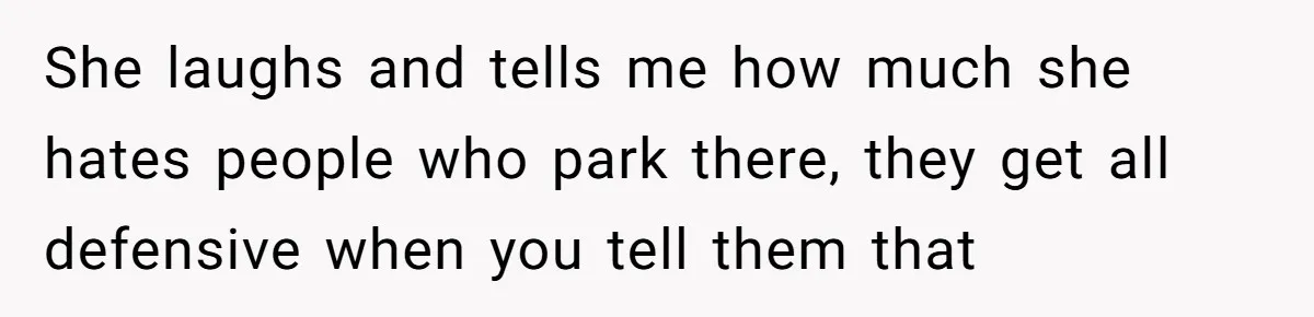 She laughs and tells me how much she hates people who park there, they get all defensive when you tell them that