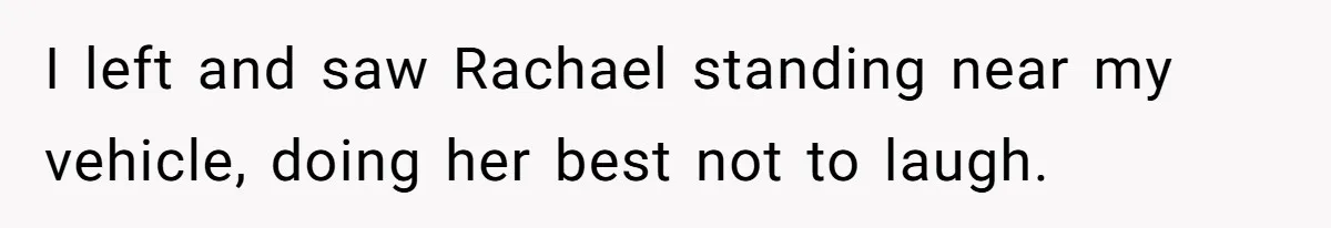 I left and saw Rachael standing near my vehicle, doing her best not to laugh.