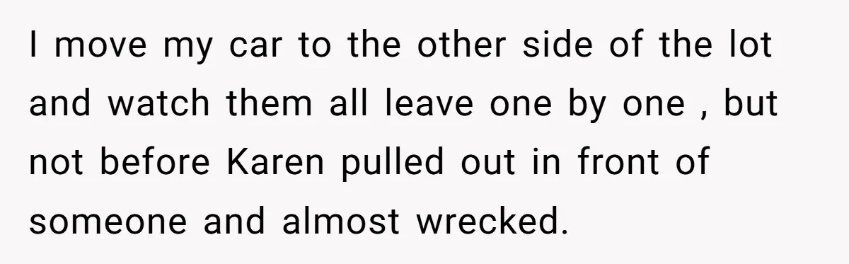 I move my car to the other side of the lot and watch them all leave one by one , but not before Karen pulled out in front of someone...