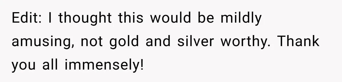 Edit: I thought this would be mildly amusing, not gold and silver worthy. Thank you all immensely!