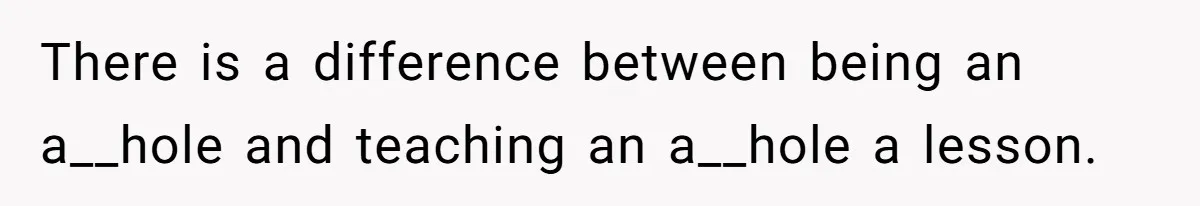There is a difference between being an a__hole and teaching an a__hole a lesson.