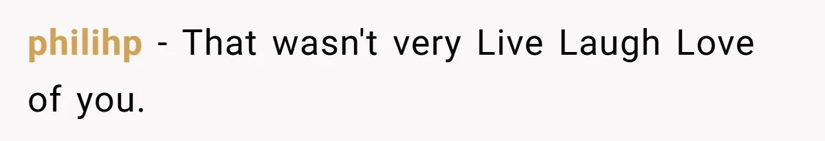 philihp − That wasn't very Live Laugh Love of you.