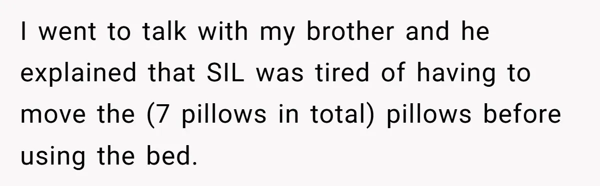 I went to talk with my brother and he explained that SIL was tired of having to move the (7 pillows in total) pillows before using the bed.
