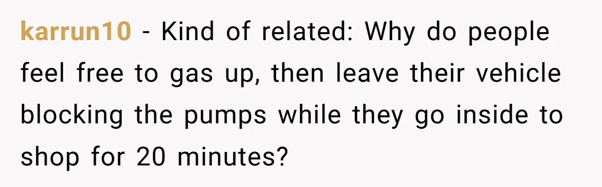 karrun10 − Kind of related: Why do people feel free to gas up, then leave their vehicle blocking the pumps while they go inside to shop for 20 minutes?
