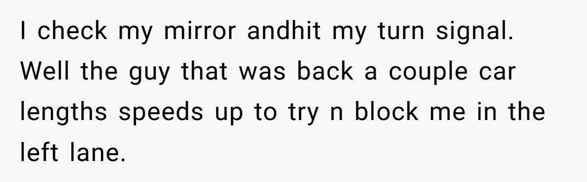 I check my mirror andhit my turn signal. Well the guy that was back a couple car lengths speeds up to try n block me in the left lane.