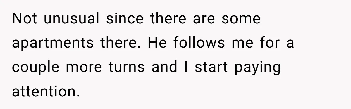 Not unusual since there are some apartments there. He follows me for a couple more turns and I start paying attention.