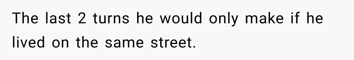 The last 2 turns he would only make if he lived on the same street.
