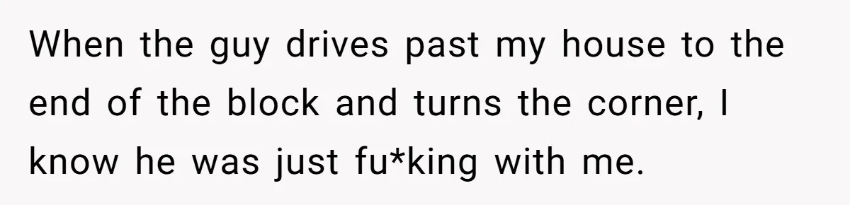 When the guy drives past my house to the end of the block and turns the corner, I know he was just fu*king with me.