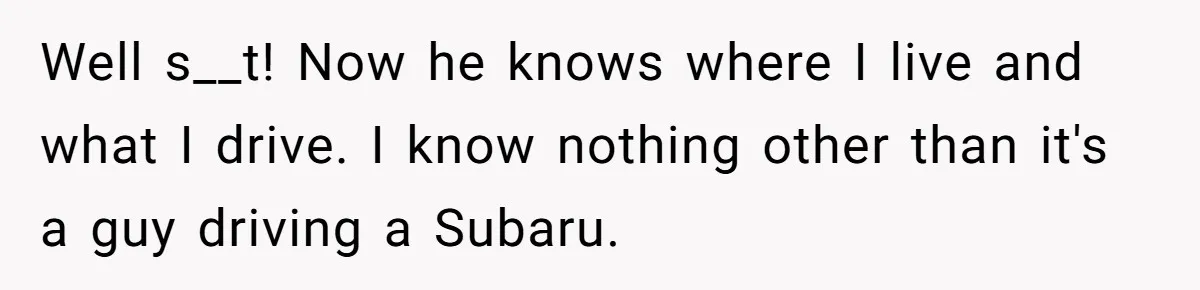 Well s__t! Now he knows where I live and what I drive. I know nothing other than it's a guy driving a Subaru.