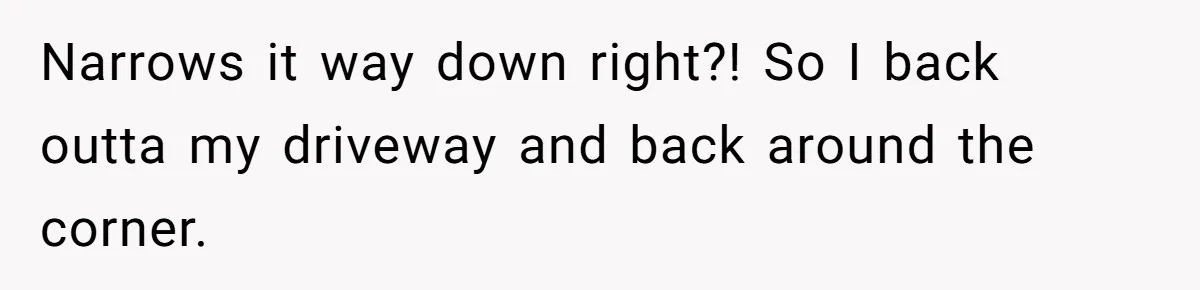 Narrows it way down right?! So I back outta my driveway and back around the corner.