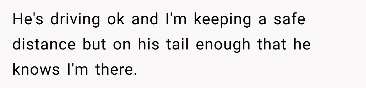 He's driving ok and I'm keeping a safe distance but on his tail enough that he knows I'm there.