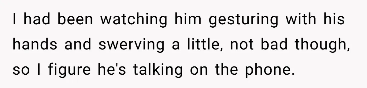 I had been watching him gesturing with his hands and swerving a little, not bad though, so I figure he's talking on the phone.