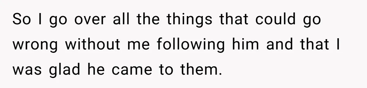 So I go over all the things that could go wrong without me following him and that I was glad he came to them.