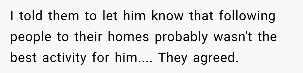 I told them to let him know that following people to their homes probably wasn't the best activity for him.... They agreed.