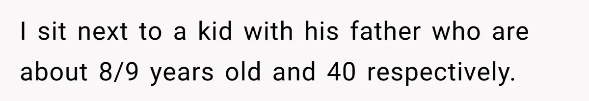 I sit next to a kid with his father who are about 8/9 years old and 40 respectively.