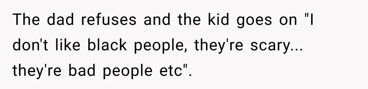 The dad refuses and the kid goes on "I don't like black people, they're scary... they're bad people etc".