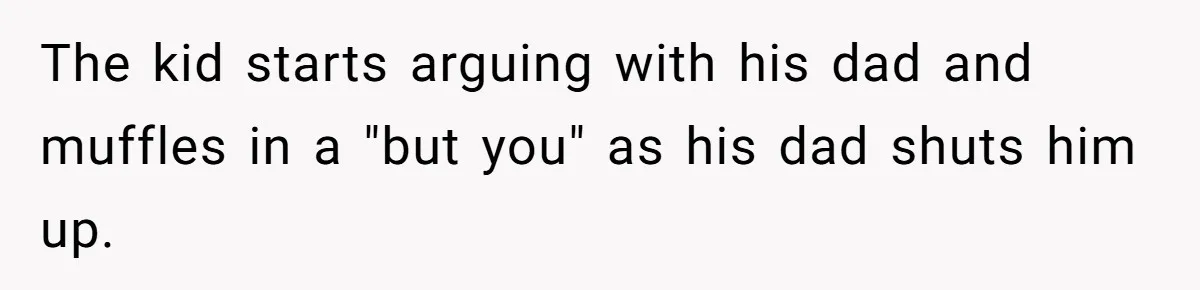 The kid starts arguing with his dad and muffles in a "but you" as his dad shuts him up.