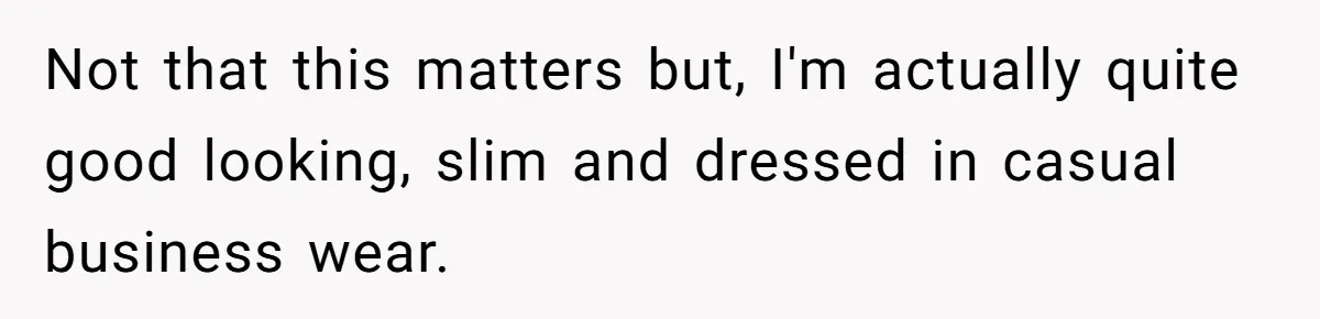 Not that this matters but, I'm actually quite good looking, slim and dressed in casual business wear.