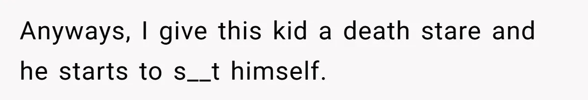 Anyways, I give this kid a death stare and he starts to s__t himself.