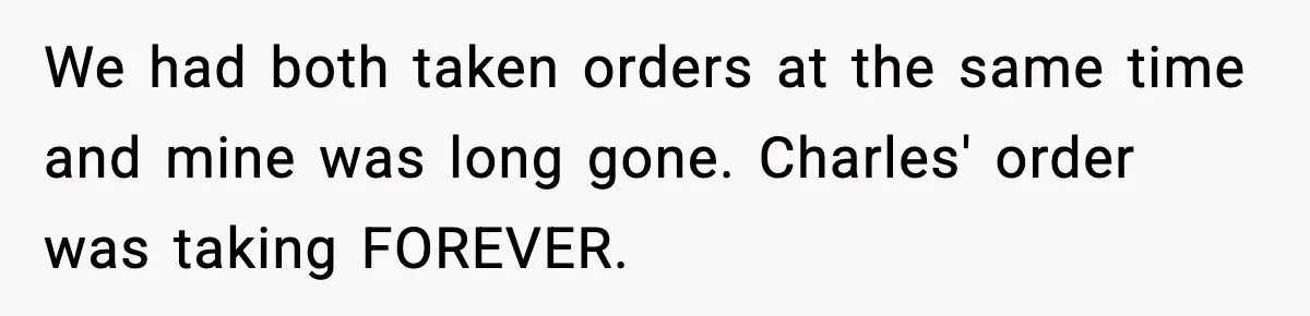 We had both taken orders at the same time and mine was long gone. Charles' order was taking FOREVER.
