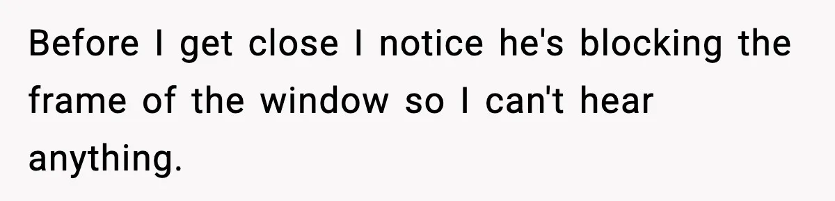 Before I get close I notice he's blocking the frame of the window so I can't hear anything.