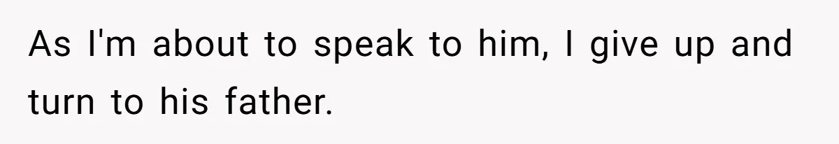 As I'm about to speak to him, I give up and turn to his father.